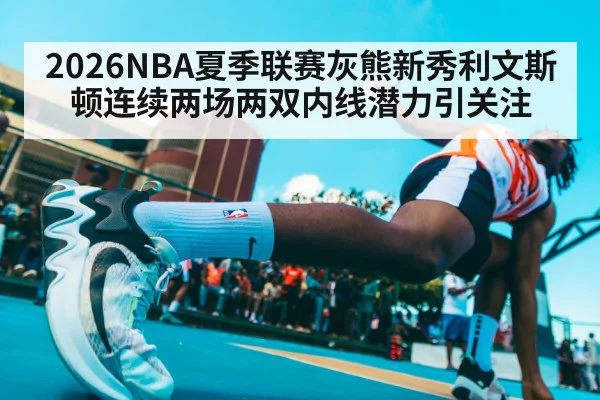 2026NBA夏季联赛灰熊新秀利文斯顿连续两场两双内线潜力引关注